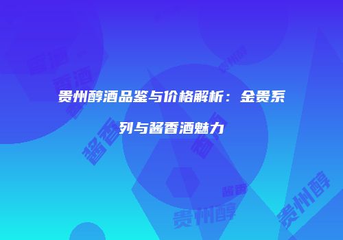 贵州醇酒品鉴与价格解析：金贵系列与酱香酒魅力