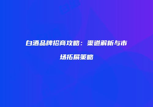白酒品牌招商攻略：渠道解析与市场拓展策略