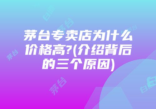 茅台专卖店为什么价格高?(介绍背后的三个原因)