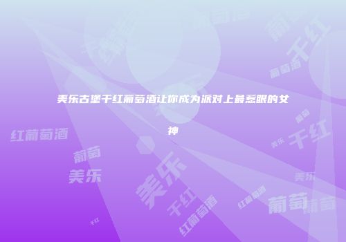 美乐古堡干红葡萄酒让你成为派对上最惹眼的女神