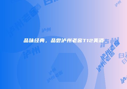 品味经典，品尝泸州老窖T12美酒