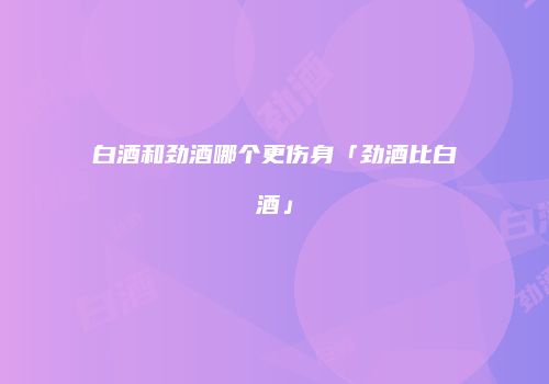 白酒和劲酒哪个更伤身「劲酒比白酒」