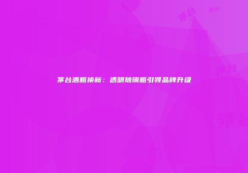 茅台酒瓶换新：透明玻璃瓶引领品牌升级
