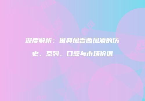 深度解析：国典凤香西凤酒的历史、系列、口感与市场价值