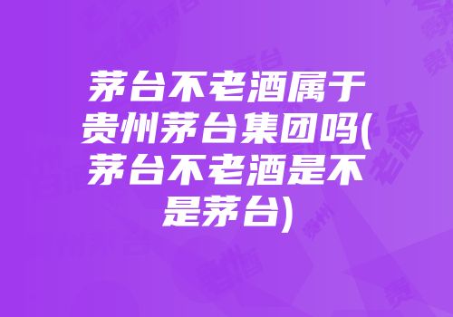 茅台不老酒属于贵州茅台集团吗(茅台不老酒是不是茅台)