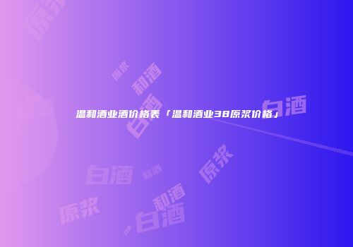 温和酒业酒价格表「温和酒业38原浆价格」