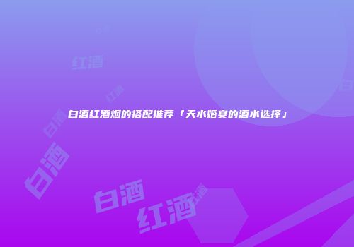 白酒红酒烟的搭配推荐「天水婚宴的酒水选择」