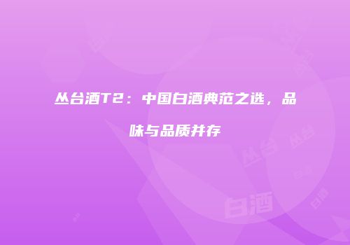 丛台酒T2：中国白酒典范之选，品味与品质并存