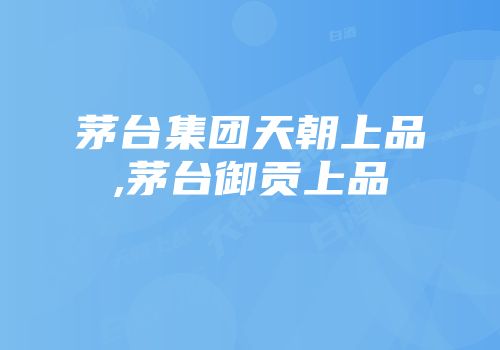 茅台集团天朝上品,茅台御贡上品