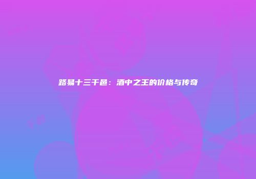 路易十三干邑：酒中之王的价格与传奇