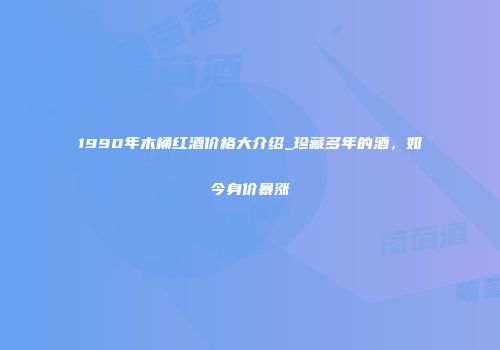 1990年木桶红酒价格大介绍_珍藏多年的酒，如今身价暴涨
