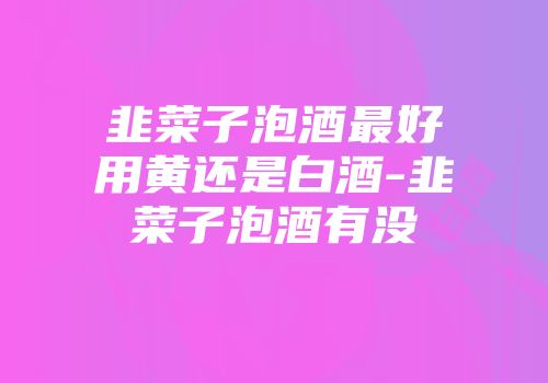 韭菜子泡酒最好用黄还是白酒-韭菜子泡酒有没