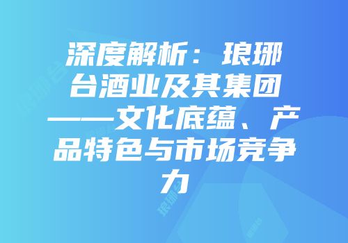 深度解析：琅琊台酒业及其集团——文化底蕴、产品特色与市场竞争力