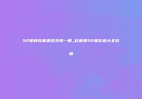52度的杜康酒多少钱一箱_杜康酒52度价格大全价格