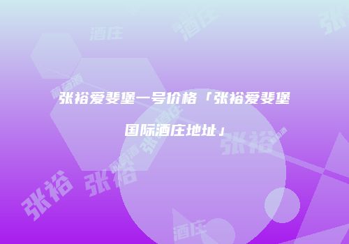 张裕爱斐堡一号价格「张裕爱斐堡国际酒庄地址」