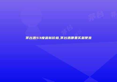 茅台酒53度最新价格,茅台酒哪里买最便宜