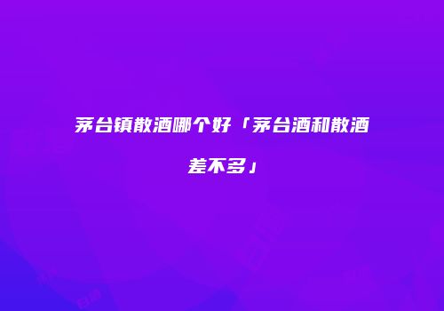 茅台镇散酒哪个好「茅台酒和散酒差不多」