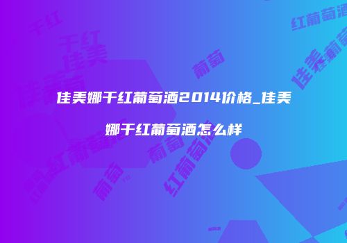 佳美娜干红葡萄酒2014价格_佳美娜干红葡萄酒怎么样