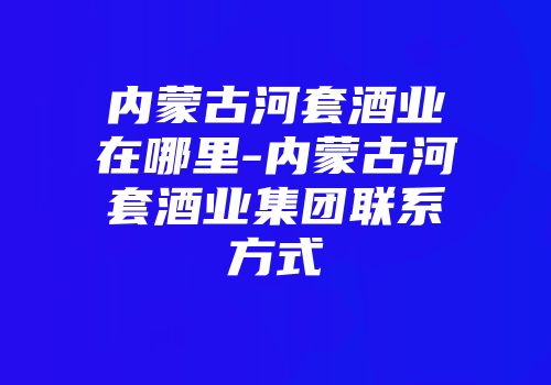 内蒙古河套酒业在哪里-内蒙古河套酒业集团联系方式