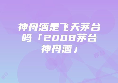 神舟酒是飞天茅台吗「2008茅台神舟酒」