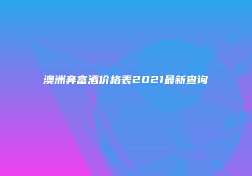 澳洲奔富酒价格表2021最新查询