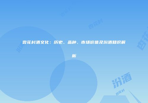 杏花村酒文化：历史、品种、市场价值及汾酒知识解析