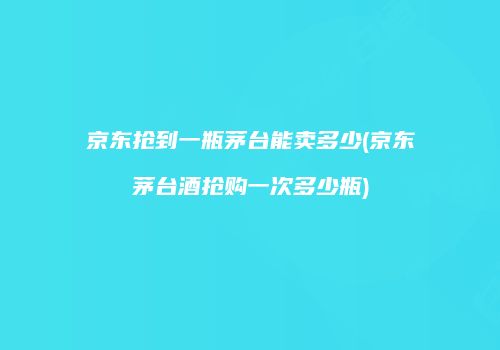 京东抢到一瓶茅台能卖多少(京东茅台酒抢购一次多少瓶)