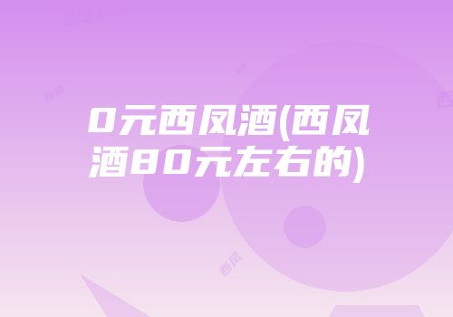 0元西凤酒(西凤酒80元左右的)
