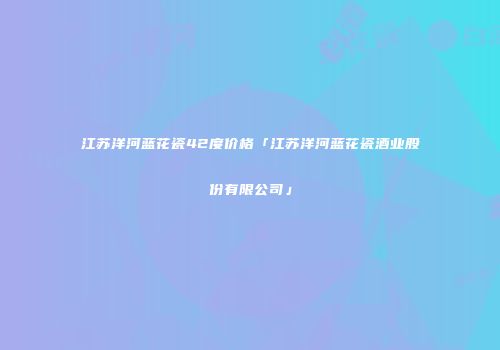江苏洋河蓝花瓷42度价格「江苏洋河蓝花瓷酒业股份有限公司」