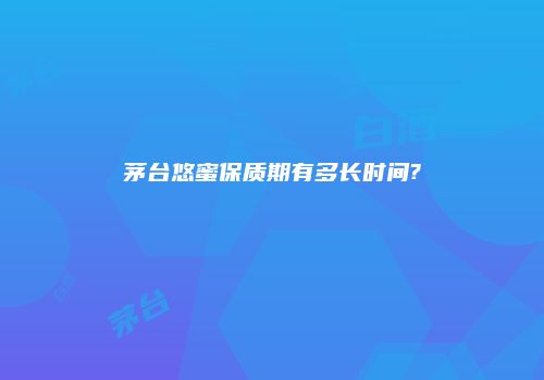 茅台悠蜜保质期有多长时间?