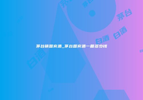 茅台镇国宾酒_茅台国宾酒一箱多少钱