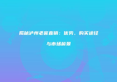 揭秘泸州老窖直销：优势、购买途径与市场前景