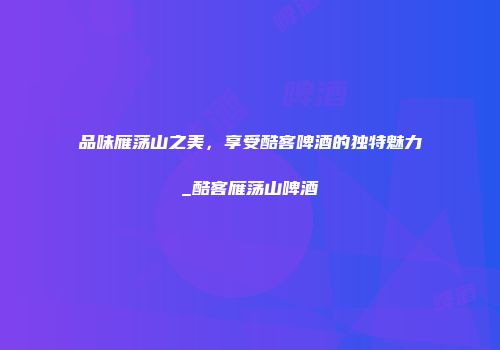 品味雁荡山之美，享受酷客啤酒的独特魅力_酷客雁荡山啤酒