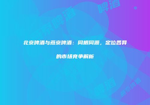 北京啤酒与燕京啤酒：同根同源，定位各异的市场竞争解析