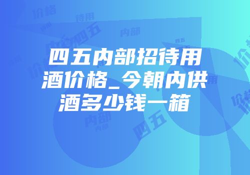 四五内部招待用酒价格_今朝内供酒多少钱一箱