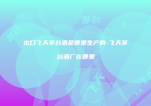 出口飞天茅台酒是哪里生产的-飞天茅台酒厂在哪里