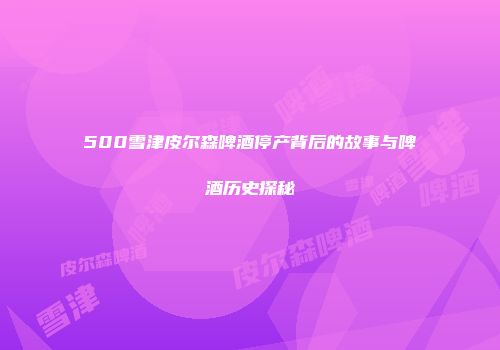 500雪津皮尔森啤酒停产背后的故事与啤酒历史探秘