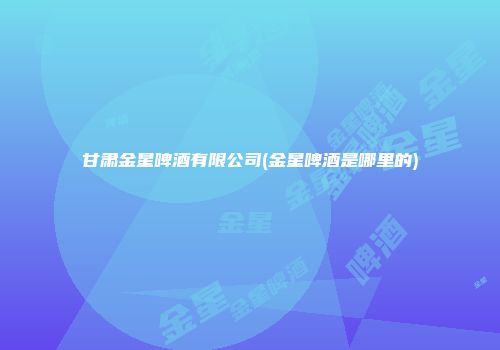 甘肃金星啤酒有限公司(金星啤酒是哪里的)
