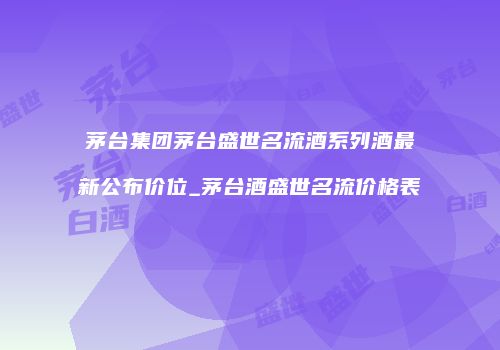 茅台集团茅台盛世名流酒系列酒最新公布价位_茅台酒盛世名流价格表