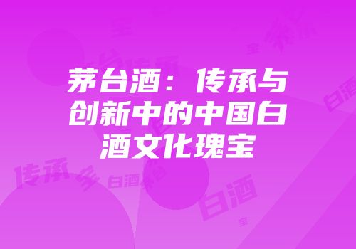 茅台酒：传承与创新中的中国白酒文化瑰宝