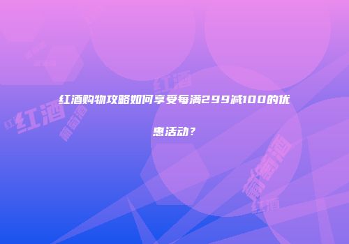 红酒购物攻略如何享受每满299减100的优惠活动？