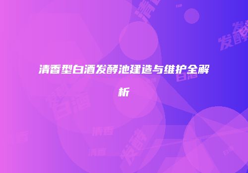 清香型白酒发酵池建造与维护全解析