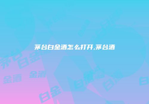 茅台白金酒怎么打开,茅台酒