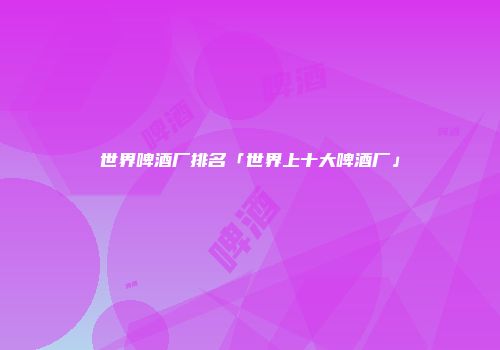 世界啤酒厂排名「世界上十大啤酒厂」