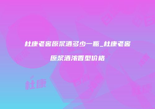杜康老窖原浆酒多少一瓶_杜康老窖原浆酒浓香型价格