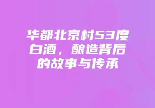 华都北京村53度白酒，酿造背后的故事与传承