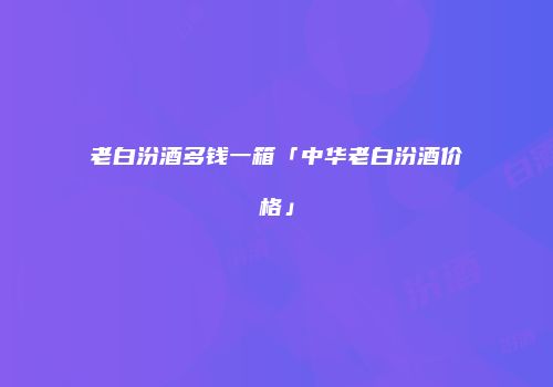 老白汾酒多钱一箱「中华老白汾酒价格」