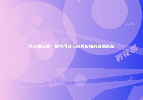荞花香白酒：独特风味与亲民价格的佳酿解析