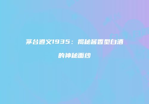 茅台遵义1935：揭秘酱香型白酒的神秘面纱