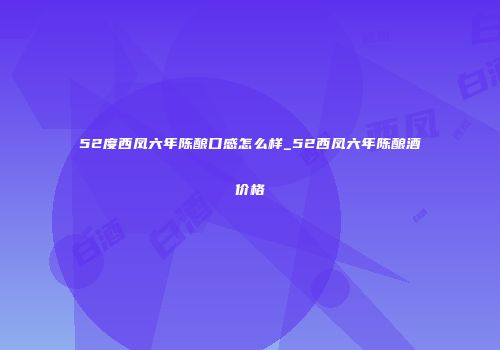 52度西凤六年陈酿口感怎么样_52西凤六年陈酿酒价格